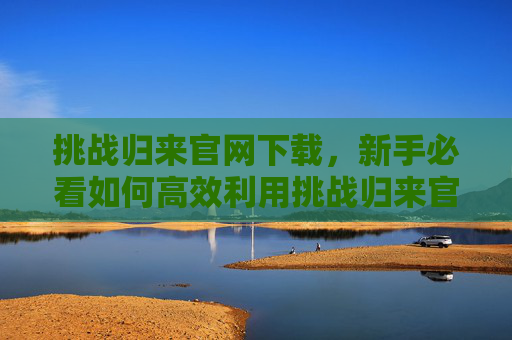 挑战归来官网下载,新手必看如何高效利用挑战归来官网资源,提升游戏体验 挑战归来官网下载,新手必看如何高效利用挑战归来官网资源,提升游戏体验