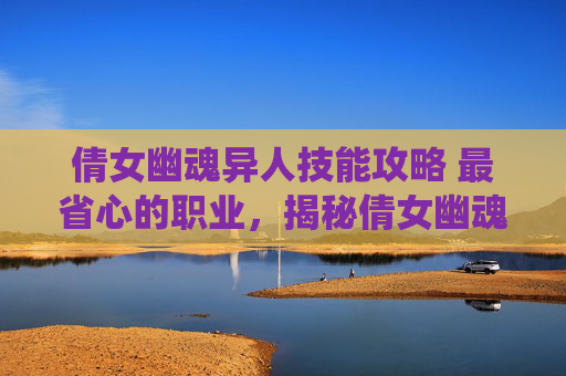 倩女幽魂异人技能攻略 最省心的职业，揭秘倩女幽魂中的异人技能系统——提升角色实力的秘籍