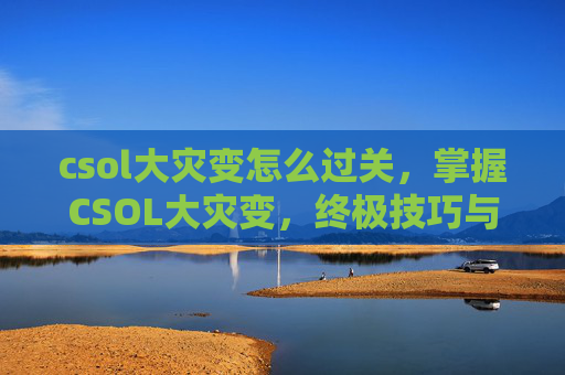csol大灾变怎么过关，掌握CSOL大灾变，终极技巧与策略指南