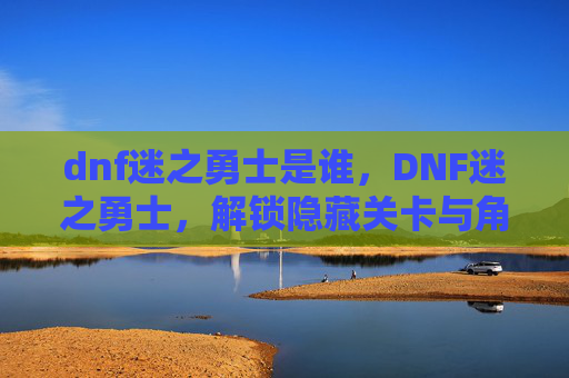 dnf迷之勇士是谁,DNF迷之勇士,解锁隐藏关卡与角色的秘密 dnf迷之勇士是谁,DNF迷之勇士,解锁隐藏关卡与角色的秘密