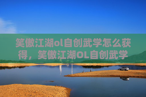 笑傲江湖ol自创武学怎么获得，笑傲江湖OL自创武学攻略，打造独一无二的战斗风格