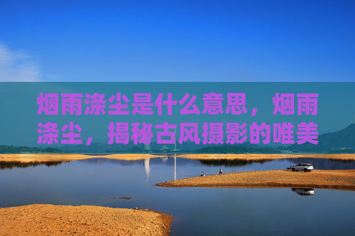 烟雨涤尘是什么意思，烟雨涤尘，揭秘古风摄影的唯美秘境