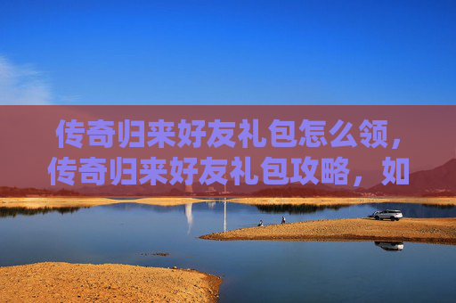 传奇归来好友礼包怎么领，传奇归来好友礼包攻略，如何最大化你的游戏收益