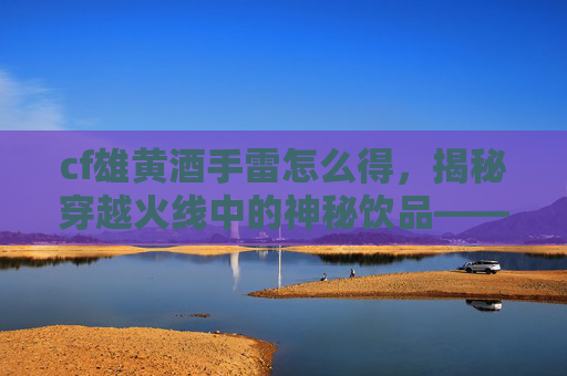 cf雄黄酒手雷怎么得，揭秘穿越火线中的神秘饮品——雄黄酒，如何成为玩家的必备良伴？