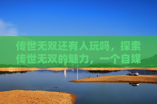 传世无双还有人玩吗,探索传世无双的魅力,一个自媒体作者的深度体验 传世无双还有人玩吗,探索传世无双的魅力,一个自媒体作者的深度体验