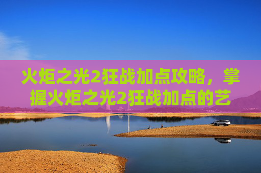 火炬之光2狂战加点攻略，掌握火炬之光2狂战加点的艺术，高效战斗策略
