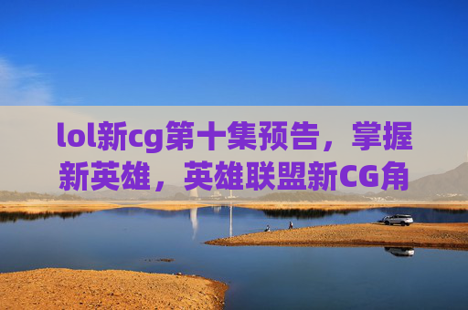 lol新cg第十集预告,掌握新英雄,英雄联盟新CG角色解析与攻略 lol新cg第十集预告,掌握新英雄,英雄联盟新CG角色解析与攻略