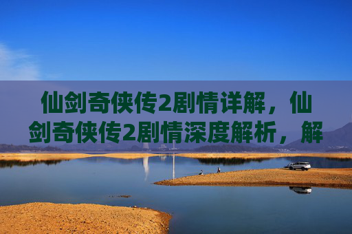 仙剑奇侠传2剧情详解，仙剑奇侠传2剧情深度解析，解锁隐藏的故事线与角色命运