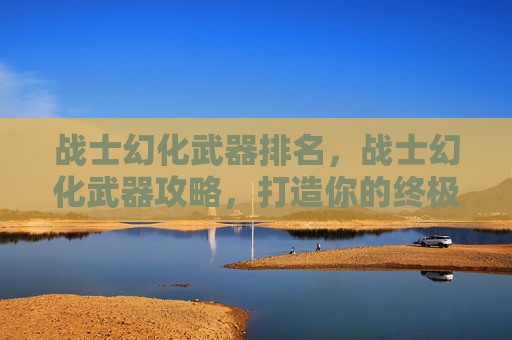 战士幻化武器排名，战士幻化武器攻略，打造你的终极战斗伙伴