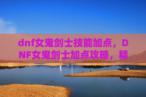 dnf女鬼剑士技能加点，DNF女鬼剑士加点攻略，精通技能与装备选择