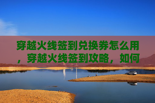 穿越火线签到兑换券怎么用,穿越火线签到攻略,如何高效获取游戏内奖励? 穿越火线签到兑换券怎么用,穿越火线签到攻略,如何高效获取游戏内奖励?