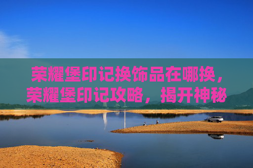 荣耀堡印记换饰品在哪换,荣耀堡印记攻略,揭开神秘宝藏的面纱 荣耀堡印记换饰品在哪换,荣耀堡印记攻略,揭开神秘宝藏的面纱
