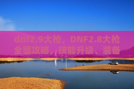 dnf2.9大枪，DNF2.8大枪全面攻略，技能升级、装备选择与实战技巧