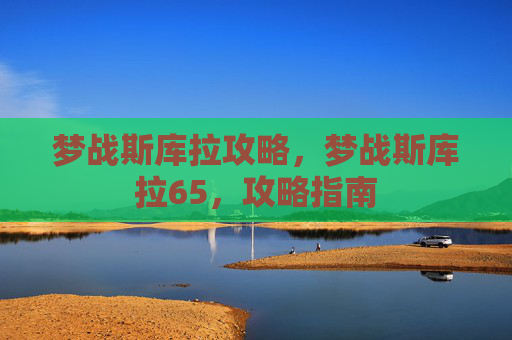 梦战斯库拉攻略,梦战斯库拉65,攻略指南 梦战斯库拉攻略,梦战斯库拉65,攻略指南