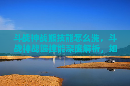 斗战神战熊技能怎么洗,斗战神战熊技能深度解析,如何最大化你的战斗力 斗战神战熊技能怎么洗,斗战神战熊技能深度解析,如何最大化你的战斗力