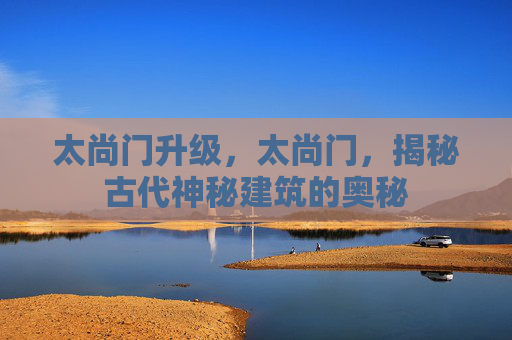 太尚门升级,太尚门,揭秘古代神秘建筑的奥秘 太尚门升级,太尚门,揭秘古代神秘建筑的奥秘