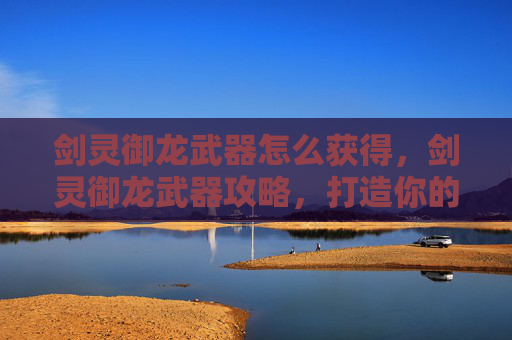 剑灵御龙武器怎么获得，剑灵御龙武器攻略，打造你的专属传奇
