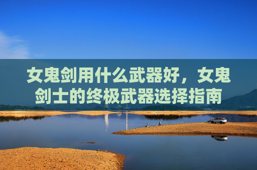 女鬼剑用什么武器好,女鬼剑士的终极武器选择指南 女鬼剑用什么武器好,女鬼剑士的终极武器选择指南