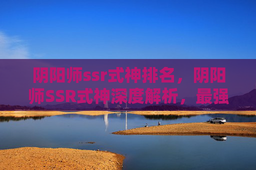 阴阳师ssr式神排名,阴阳师SSR式神深度解析,最强阵容搭配与实战攻略 阴阳师ssr式神排名,阴阳师SSR式神深度解析,最强阵容搭配与实战攻略