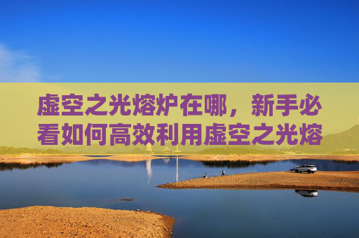 虚空之光熔炉在哪,新手必看如何高效利用虚空之光熔炉,提升角色实力! 虚空之光熔炉在哪,新手必看如何高效利用虚空之光熔炉,提升角色实力!