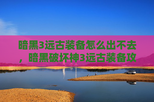 暗黑3远古装备怎么出不去,暗黑破坏神3远古装备攻略,如何获取与升级 暗黑3远古装备怎么出不去,暗黑破坏神3远古装备攻略,如何获取与升级