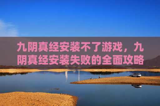 九阴真经安装不了游戏，九阴真经安装失败的全面攻略