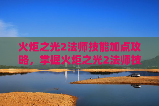 火炬之光2法师技能加点攻略,掌握火炬之光2法师技能加点的艺术 火炬之光2法师技能加点攻略,掌握火炬之光2法师技能加点的艺术