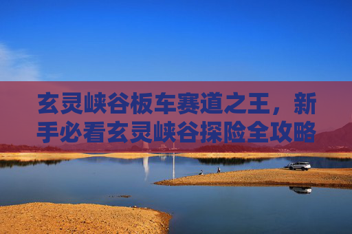 玄灵峡谷板车赛道之王，新手必看玄灵峡谷探险全攻略，让你轻松成为峡谷之王！
