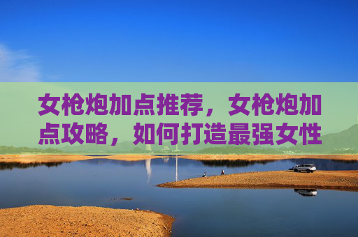女枪炮加点推荐,女枪炮加点攻略,如何打造最强女性炮台 女枪炮加点推荐,女枪炮加点攻略,如何打造最强女性炮台