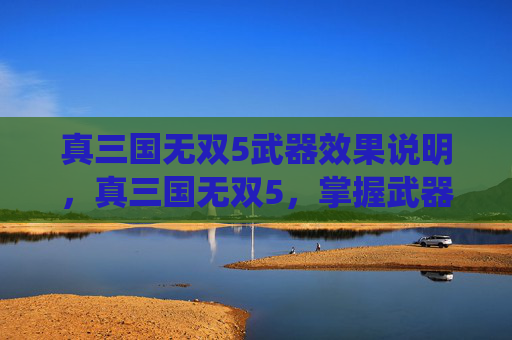 真三国无双5武器效果说明,真三国无双5,掌握武器系统,打造个性化战斗风格 真三国无双5武器效果说明,真三国无双5,掌握武器系统,打造个性化战斗风格