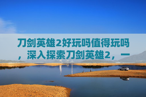 刀剑英雄2好玩吗值得玩吗,深入探索刀剑英雄2,一款引人入胜的角色扮演游戏 刀剑英雄2好玩吗值得玩吗,深入探索刀剑英雄2,一款引人入胜的角色扮演游戏