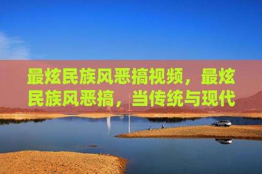 最炫民族风恶搞视频,最炫民族风恶搞,当传统与现代碰撞,我们如何用恶搞文化重新定义民族风? 最炫民族风恶搞视频,最炫民族风恶搞,当传统与现代碰撞,我们如何用恶搞文化重新定义民族风?