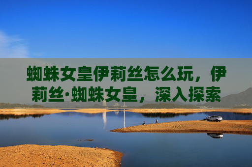 蜘蛛女皇伊莉丝怎么玩,伊莉丝·蜘蛛女皇,深入探索与攻略 蜘蛛女皇伊莉丝怎么玩,伊莉丝·蜘蛛女皇,深入探索与攻略