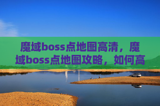 魔域boss点地图高清，魔域boss点地图攻略，如何高效击败BOSS，获取丰厚奖励