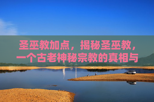 圣巫教加点，揭秘圣巫教，一个古老神秘宗教的真相与影响