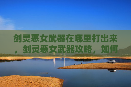 剑灵恶女武器在哪里打出来,剑灵恶女武器攻略,如何选择与搭配? 剑灵恶女武器在哪里打出来,剑灵恶女武器攻略,如何选择与搭配?