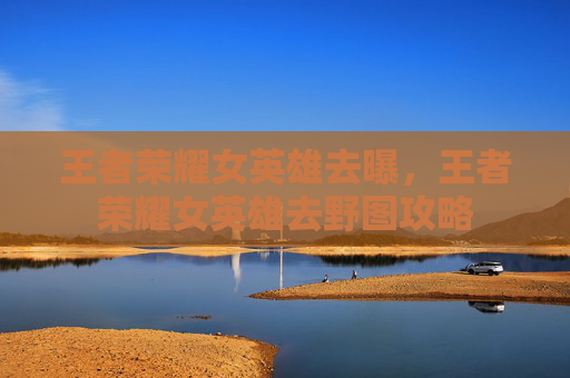 王者荣耀女英雄去曝,王者荣耀女英雄去野图攻略 王者荣耀女英雄去曝,王者荣耀女英雄去野图攻略