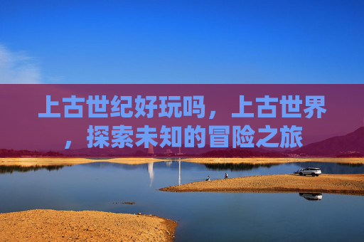 上古世纪好玩吗，上古世界，探索未知的冒险之旅