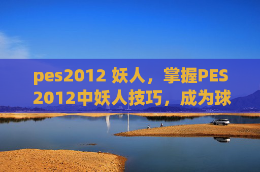 pes2012 妖人,掌握PES 2012中妖人技巧,成为球场上的传奇 pes2012 妖人,掌握PES 2012中妖人技巧,成为球场上的传奇