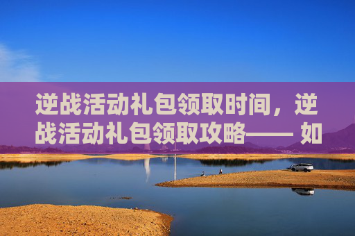 逆战活动礼包领取时间,逆战活动礼包领取攻略—— 如何高效获取你的专属奖励 逆战活动礼包领取时间,逆战活动礼包领取攻略—— 如何高效获取你的专属奖励