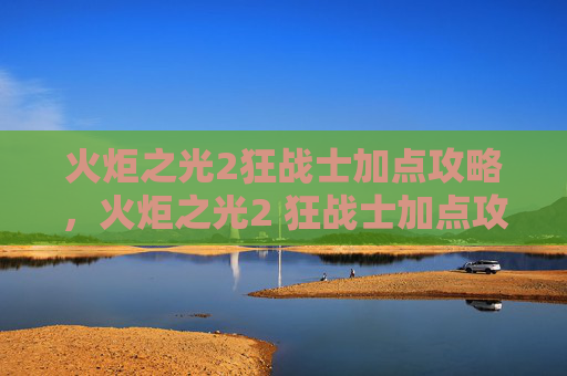 火炬之光2狂战士加点攻略,火炬之光2 狂战士加点攻略 火炬之光2狂战士加点攻略,火炬之光2 狂战士加点攻略