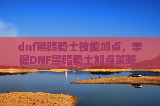 dnf黑暗骑士技能加点,掌握DNF黑暗骑士加点策略,成为游戏中的终极战士 dnf黑暗骑士技能加点,掌握DNF黑暗骑士加点策略,成为游戏中的终极战士