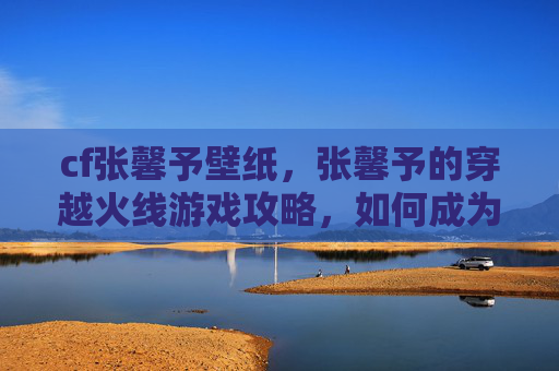 cf张馨予壁纸,张馨予的穿越火线游戏攻略,如何成为游戏中的佼佼者 cf张馨予壁纸,张馨予的穿越火线游戏攻略,如何成为游戏中的佼佼者