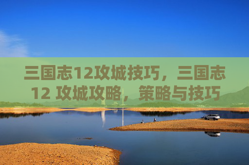 三国志12攻城技巧，三国志12 攻城攻略，策略与技巧全解析