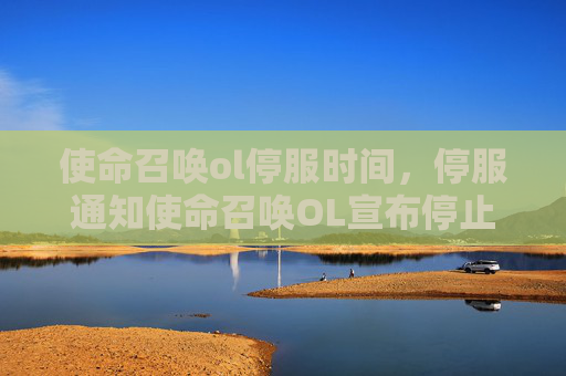 使命召唤ol停服时间，停服通知使命召唤OL宣布停止运营，玩家如何应对？