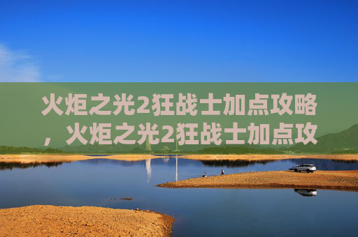 火炬之光2狂战士加点攻略，火炬之光2狂战士加点攻略，打造你的终极战斗机器
