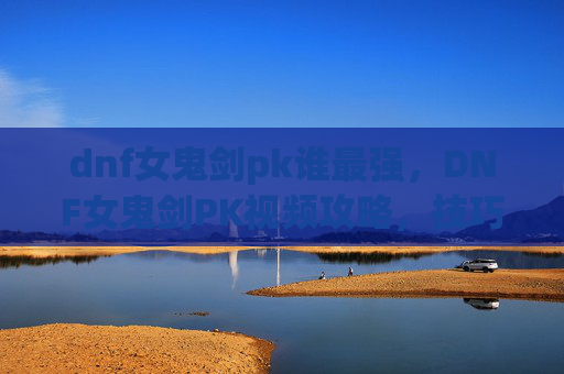 dnf女鬼剑pk谁最强,DNF女鬼剑PK视频攻略,技巧与策略 dnf女鬼剑pk谁最强,DNF女鬼剑PK视频攻略,技巧与策略