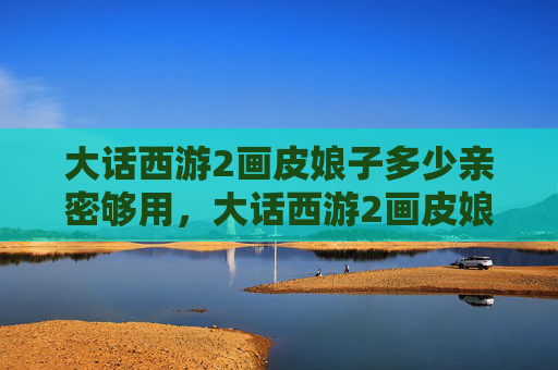 大话西游2画皮娘子多少亲密够用,大话西游2画皮娘子攻略 大话西游2画皮娘子多少亲密够用,大话西游2画皮娘子攻略