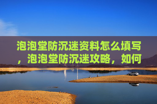 泡泡堂防沉迷资料怎么填写，泡泡堂防沉迷攻略，如何避免游戏成瘾