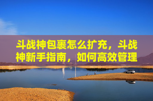 斗战神包裹怎么扩充，斗战神新手指南，如何高效管理你的包裹，让资源发挥最大价值